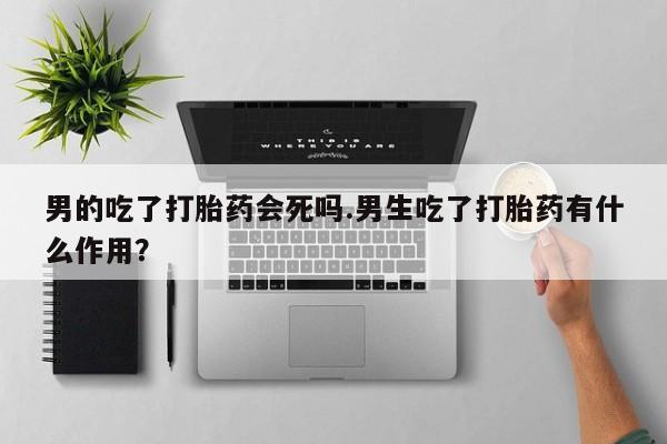 私人卖打胎药联系方式男的吃了打胎药会死吗.男生吃了打胎药有什么作用？