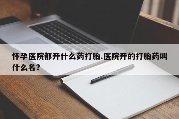 私人卖打胎药联系方式怀孕医院都开什么药打胎.医院开的打胎药叫什么名？