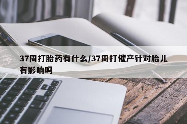 私人卖打胎药联系方式37周打胎药有什么/37周打催产针对胎儿有影响吗