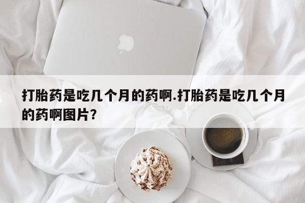 私人卖打胎药联系方式打胎药是吃几个月的药啊.打胎药是吃几个月的药啊图片？