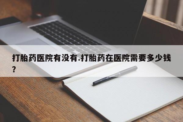 私人卖打胎药联系方式打胎药医院有没有.打胎药在医院需要多少钱？