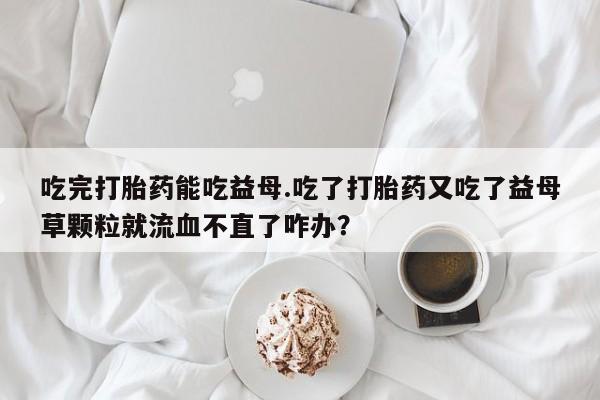 私人卖打胎药联系方式吃完打胎药能吃益母.吃了打胎药又吃了益母草颗粒就流血不直了咋办？