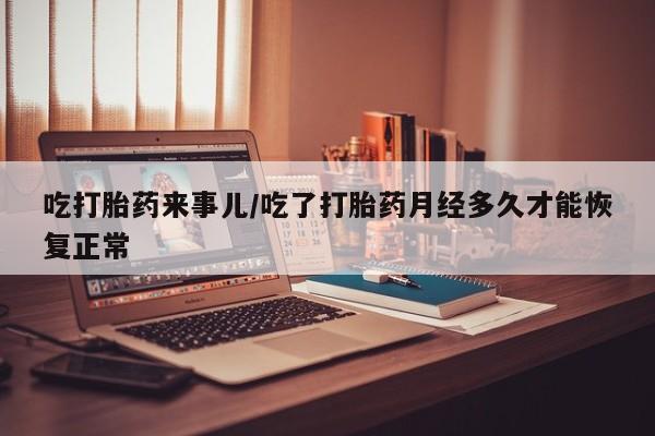 私人卖打胎药联系方式吃打胎药来事儿/吃了打胎药月经多久才能恢复正常
