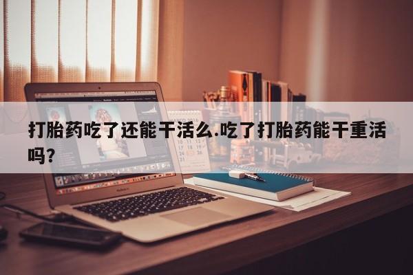 私人卖打胎药联系方式打胎药吃了还能干活么.吃了打胎药能干重活吗？