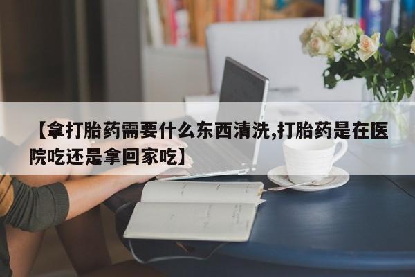 私人卖打胎药联系方式【拿打胎药需要什么东西清洗,打胎药是在医院吃还是拿回家吃】