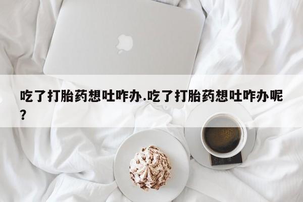 私人卖打胎药联系方式吃了打胎药想吐咋办.吃了打胎药想吐咋办呢？