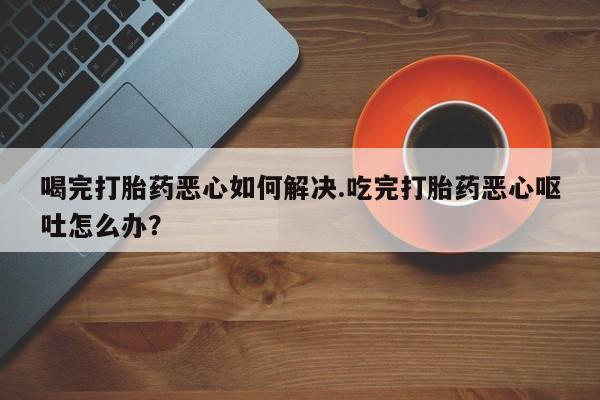 私人卖打胎药联系方式喝完打胎药恶心如何解决.吃完打胎药恶心呕吐怎么办？