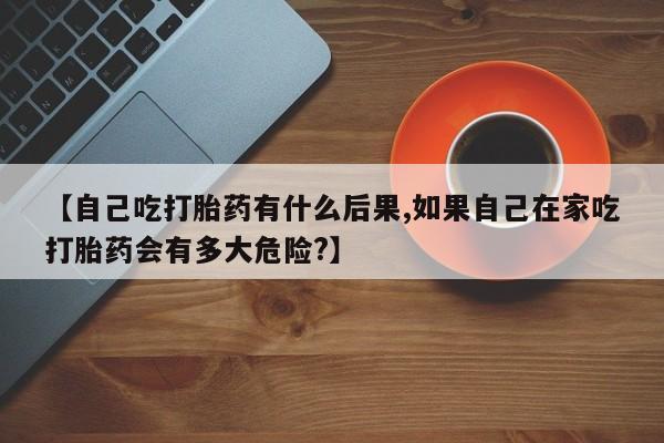 私人卖打胎药联系方式【自己吃打胎药有什么后果,如果自己在家吃打胎药会有多大危险?】