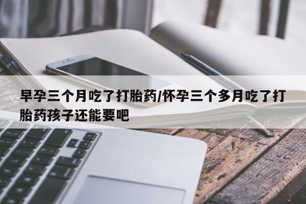 私人卖打胎药联系方式早孕三个月吃了打胎药/怀孕三个多月吃了打胎药孩子还能要吧