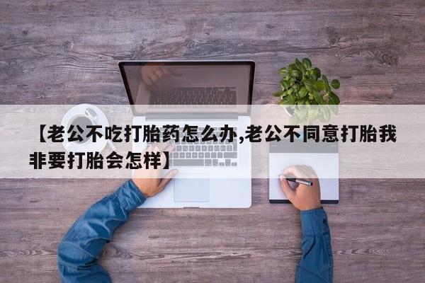 私人卖打胎药联系方式【老公不吃打胎药怎么办,老公不同意打胎我非要打胎会怎样】