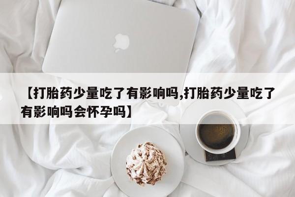 私人卖打胎药联系方式【打胎药少量吃了有影响吗,打胎药少量吃了有影响吗会怀孕吗】