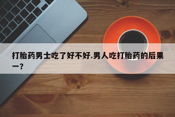 私人卖打胎药联系方式打胎药男士吃了好不好.男人吃打胎药的后果一？