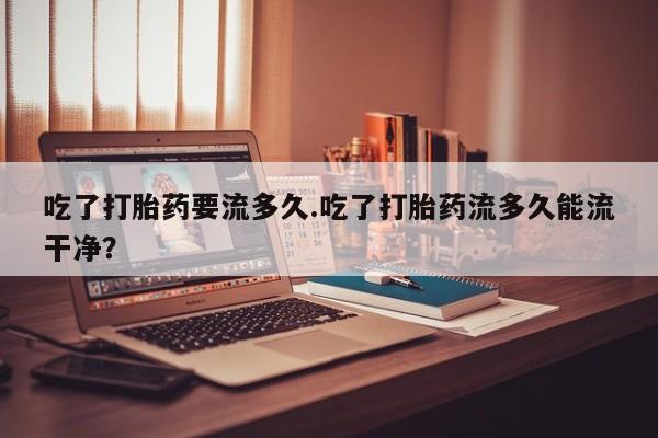 私人卖打胎药联系方式吃了打胎药要流多久.吃了打胎药流多久能流干净？