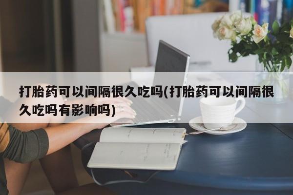 私人卖打胎药联系方式打胎药可以间隔很久吃吗(打胎药可以间隔很久吃吗有影响吗)