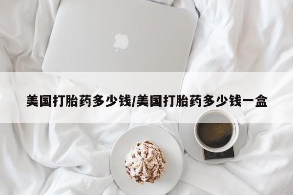 私人卖打胎药联系方式美国打胎药多少钱/美国打胎药多少钱一盒