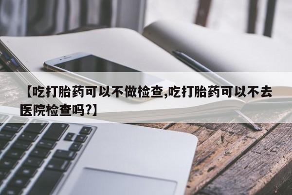 私人卖打胎药联系方式【吃打胎药可以不做检查,吃打胎药可以不去医院检查吗?】
