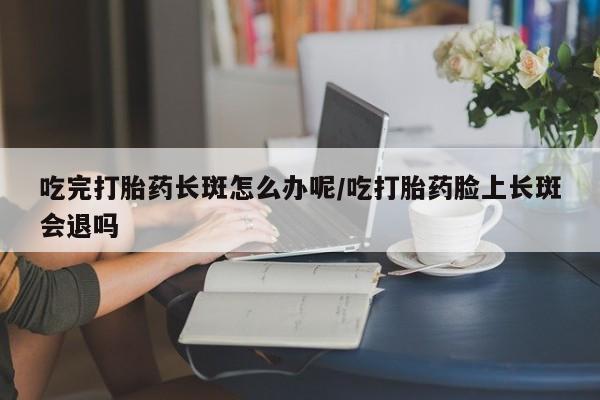 私人卖打胎药联系方式吃完打胎药长斑怎么办呢/吃打胎药脸上长斑会退吗