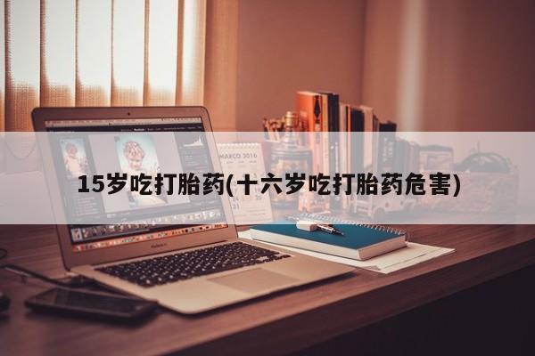 私人卖打胎药联系方式15岁吃打胎药(十六岁吃打胎药危害)