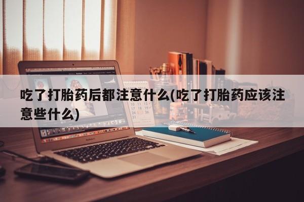 私人卖打胎药联系方式吃了打胎药后都注意什么(吃了打胎药应该注意些什么)