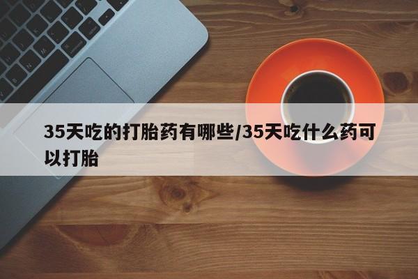 私人卖打胎药联系方式35天吃的打胎药有哪些/35天吃什么药可以打胎