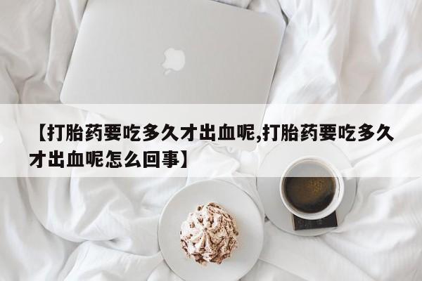 私人卖打胎药联系方式【打胎药要吃多久才出血呢,打胎药要吃多久才出血呢怎么回事】