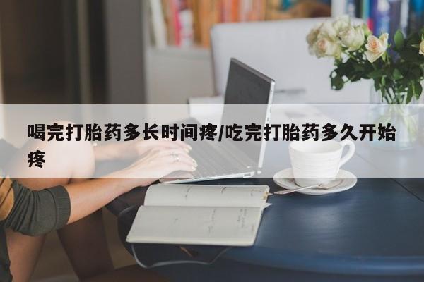 私人卖打胎药联系方式喝完打胎药多长时间疼/吃完打胎药多久开始疼