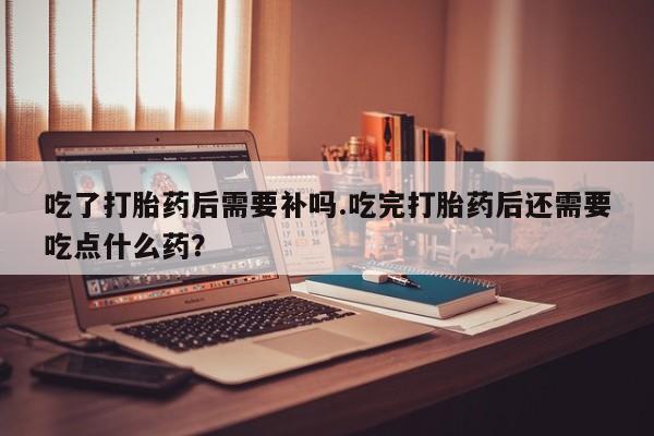私人卖打胎药联系方式吃了打胎药后需要补吗.吃完打胎药后还需要吃点什么药?