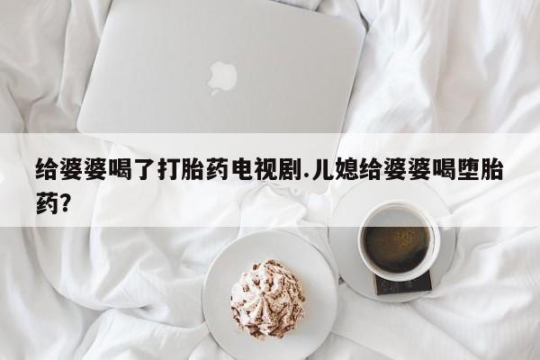 私人卖打胎药联系方式给婆婆喝了打胎药电视剧.儿媳给婆婆喝堕胎药？