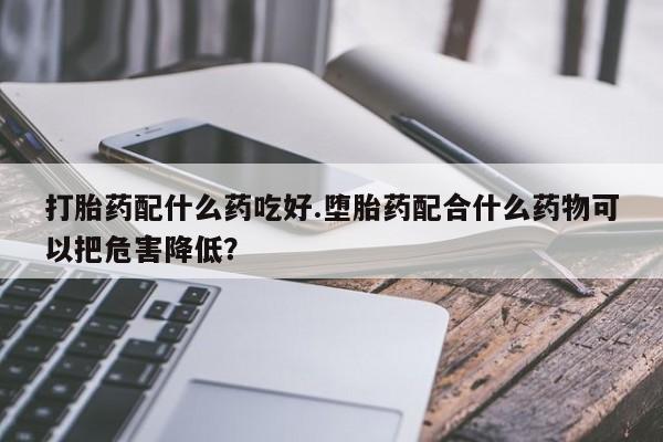 私人卖打胎药联系方式打胎药配什么药吃好.堕胎药配合什么药物可以把危害降低？