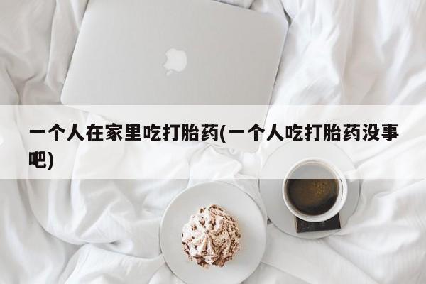 私人卖打胎药联系方式一个人在家里吃打胎药(一个人吃打胎药没事吧)