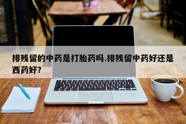 私人卖打胎药联系方式排残留的中药是打胎药吗.排残留中药好还是西药好？