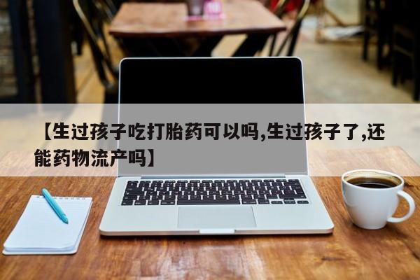 私人卖打胎药联系方式【生过孩子吃打胎药可以吗,生过孩子了,还能药物流产吗】