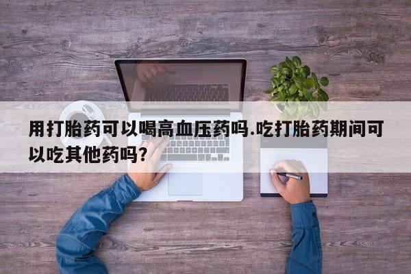 私人卖打胎药联系方式用打胎药可以喝高血压药吗.吃打胎药期间可以吃其他药吗？
