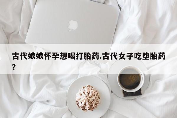 私人卖打胎药联系方式古代娘娘怀孕想喝打胎药.古代女子吃堕胎药？