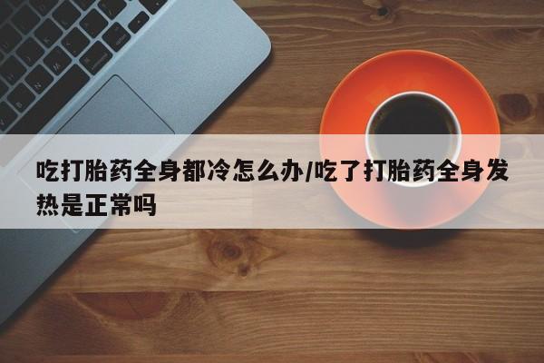 私人卖打胎药联系方式吃打胎药全身都冷怎么办/吃了打胎药全身发热是正常吗