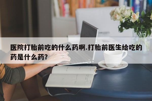 私人卖打胎药联系方式医院打胎前吃的什么药啊.打胎前医生给吃的药是什么药？