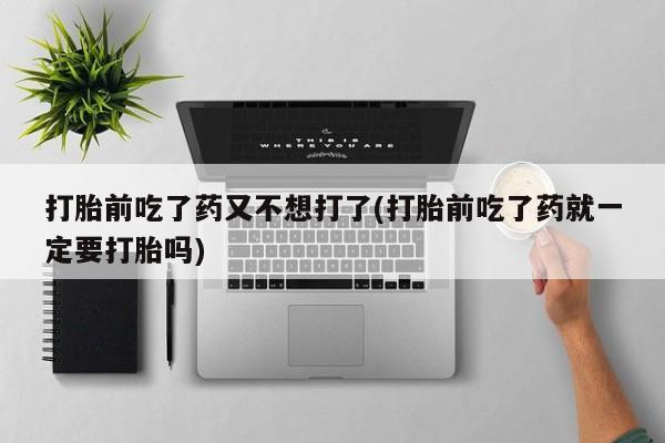 私人卖打胎药联系方式打胎前吃了药又不想打了(打胎前吃了药就一定要打胎吗)