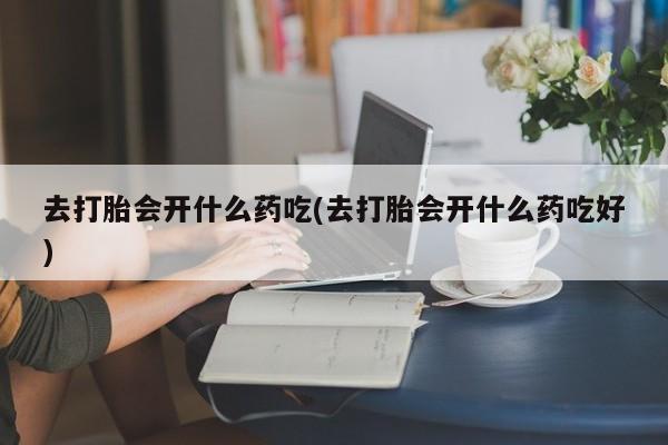 私人卖打胎药联系方式去打胎会开什么药吃(去打胎会开什么药吃好)