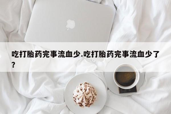 私人卖打胎药联系方式吃打胎药完事流血少.吃打胎药完事流血少了？