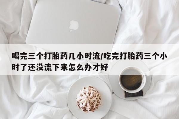 私人卖打胎药联系方式喝完三个打胎药几小时流/吃完打胎药三个小时了还没流下来怎么办才好