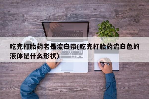 私人卖打胎药联系方式吃完打胎药老是流白带(吃完打胎药流白色的液体是什么形状)