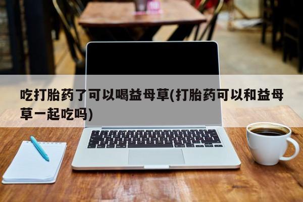私人卖打胎药联系方式吃打胎药了可以喝益母草(打胎药可以和益母草一起吃吗)