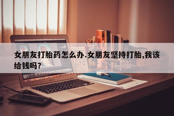 私人卖打胎药联系方式女朋友打胎药怎么办.女朋友坚持打胎,我该给钱吗？