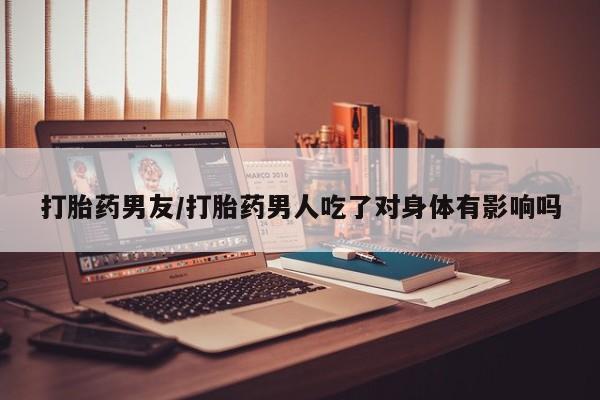 私人卖打胎药联系方式打胎药男友/打胎药男人吃了对身体有影响吗