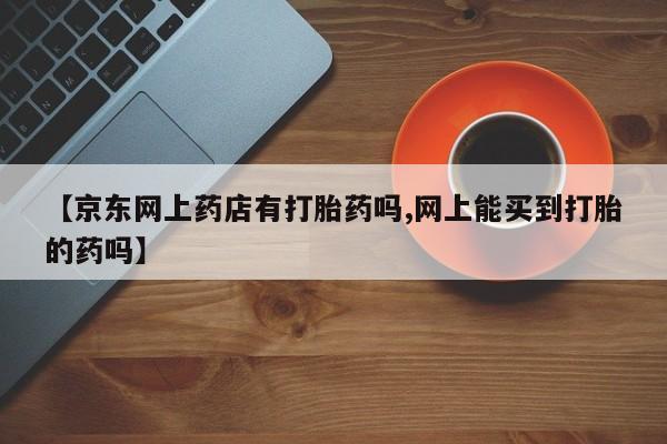 私人卖打胎药联系方式【京东网上药店有打胎药吗,网上能买到打胎的药吗】