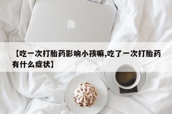 私人卖打胎药联系方式【吃一次打胎药影响小孩嘛,吃了一次打胎药有什么症状】