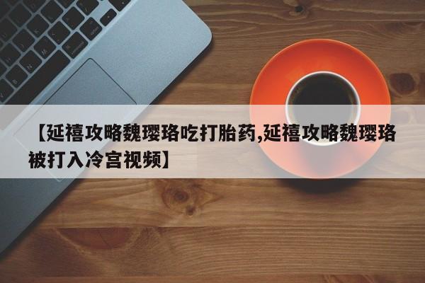 私人卖打胎药联系方式【延禧攻略魏璎珞吃打胎药,延禧攻略魏璎珞被打入冷宫视频】