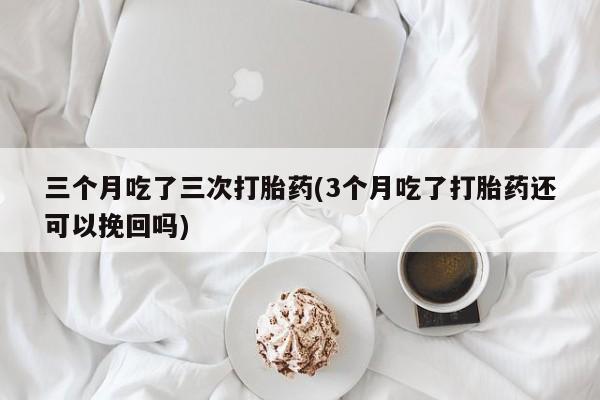 私人卖打胎药联系方式三个月吃了三次打胎药(3个月吃了打胎药还可以挽回吗)