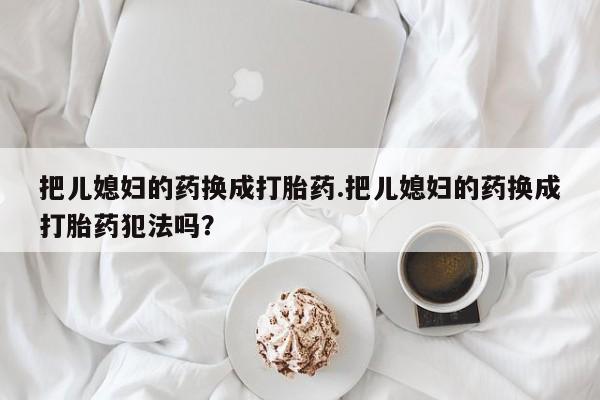 私人卖打胎药联系方式把儿媳妇的药换成打胎药.把儿媳妇的药换成打胎药犯法吗？