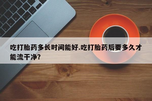 私人卖打胎药联系方式吃打胎药多长时间能好.吃打胎药后要多久才能流干净？